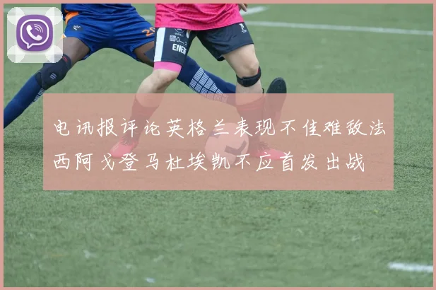 电讯报评论英格兰表现不佳难敌法西阿戈登马杜埃凯不应首发出战
