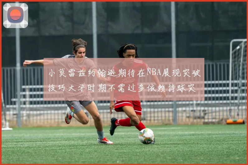 小莫雷兹约翰逊期待在NBA展现突破技巧大学时期不需过多依赖持球突破