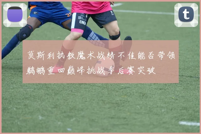 莫斯利执教魔术战绩不佳能否带领鹈鹕重回巅峰挑战季后赛突破