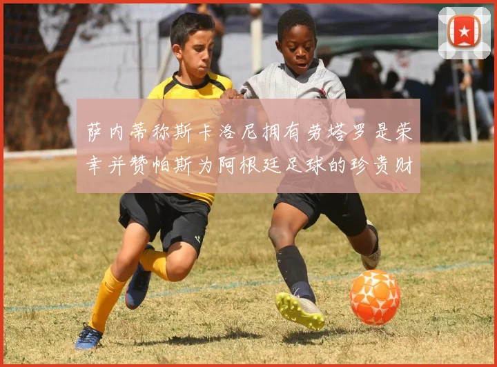 萨内蒂称斯卡洛尼拥有劳塔罗是荣幸并赞帕斯为阿根廷足球的珍贵财富