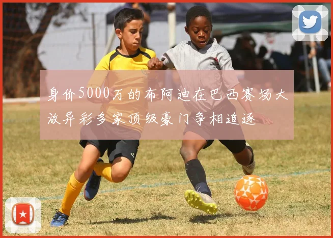 身价5000万的布阿迪在巴西赛场大放异彩多家顶级豪门争相追逐