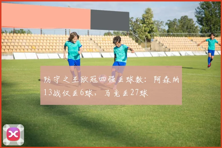 防守之王欧冠四强丢球数：阿森纳13战仅丢6球，马竞丢27球