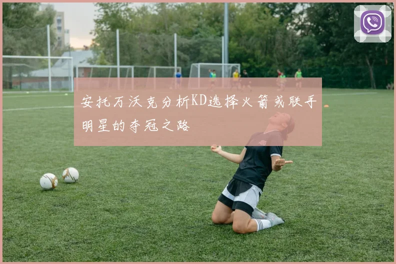 安托万沃克分析KD选择火箭或联手明星的夺冠之路