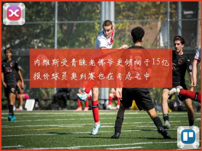 内维斯受青睐老佛爷更倾向于15亿报价球员奥利赛也在考虑之中