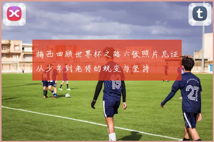 梅西回顾世界杯之路六张照片见证从少年到老将的蜕变与坚持