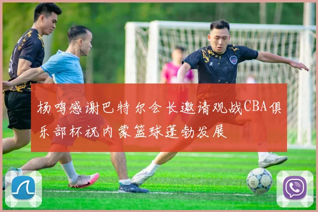 杨鸣感谢巴特尔会长邀请观战CBA俱乐部杯祝内蒙篮球蓬勃发展