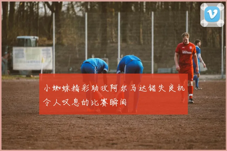 小蜘蛛精彩助攻阿尔马达错失良机令人叹息的比赛瞬间