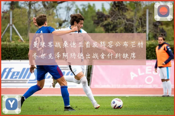 曼联客战桑德兰首发阵容公布芒特齐尔克泽阿玛德出战舍什科缺席