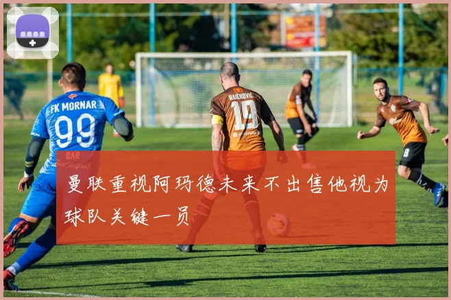 曼联重视阿玛德未来不出售他视为球队关键一员