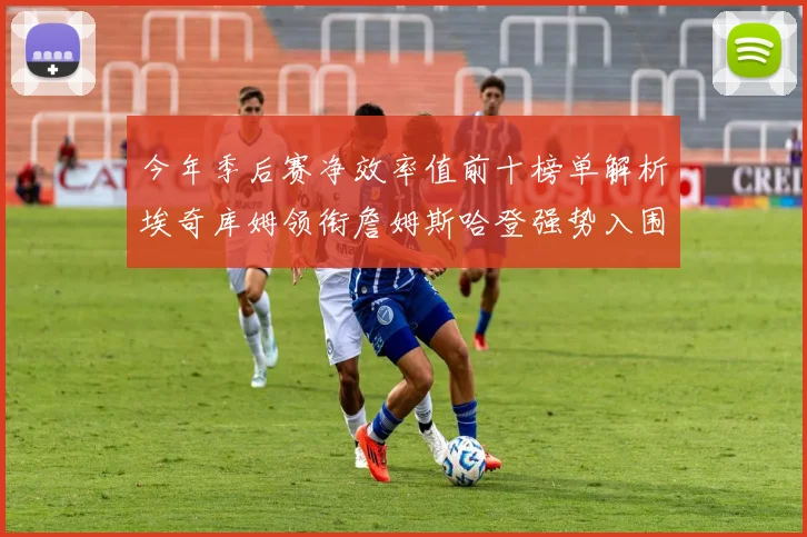 今年季后赛净效率值前十榜单解析埃奇库姆领衔詹姆斯哈登强势入围