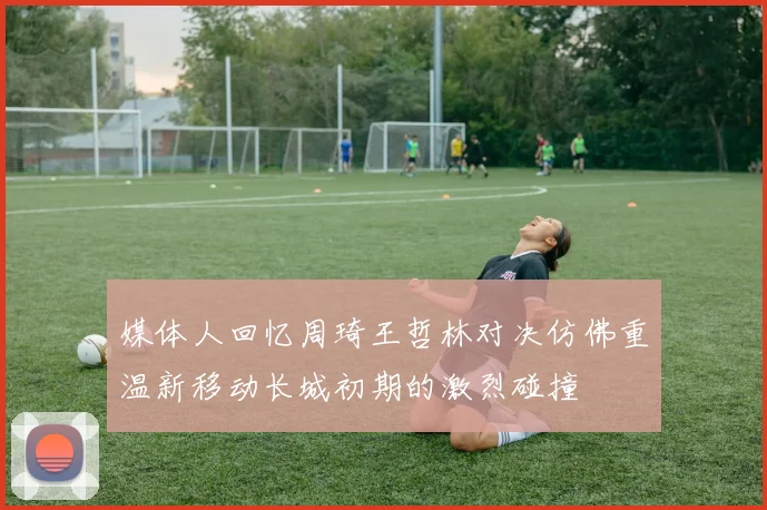 媒体人回忆周琦王哲林对决仿佛重温新移动长城初期的激烈碰撞