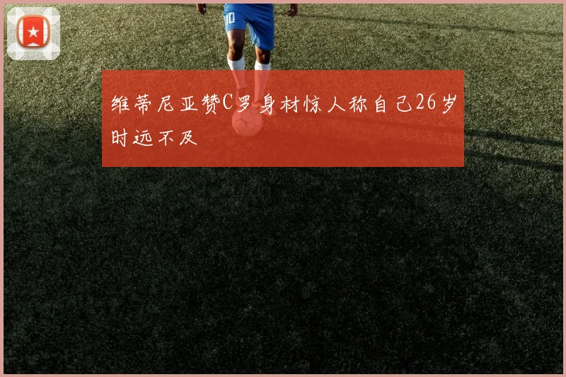 维蒂尼亚赞C罗身材惊人称自己26岁时远不及