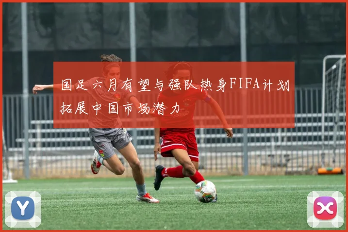 国足六月有望与强队热身FIFA计划拓展中国市场潜力