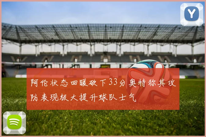 阿伦状态回暖砍下33分奥特称其攻防表现极大提升球队士气