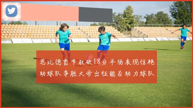 恩比德首节狂砍18分半场表现惊艳助球队争胜大帝出征能否助力球队逆袭