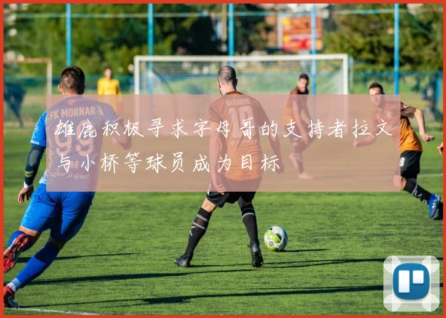 雄鹿积极寻求字母哥的支持者拉文与小桥等球员成为目标