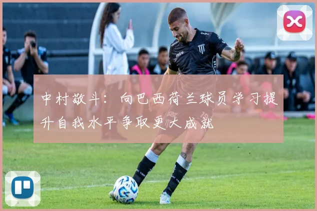 中村敬斗：向巴西荷兰球员学习提升自我水平争取更大成就