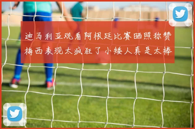 迪马利亚观看阿根廷比赛晒照称赞梅西表现太疯狂了小矮人真是太棒了