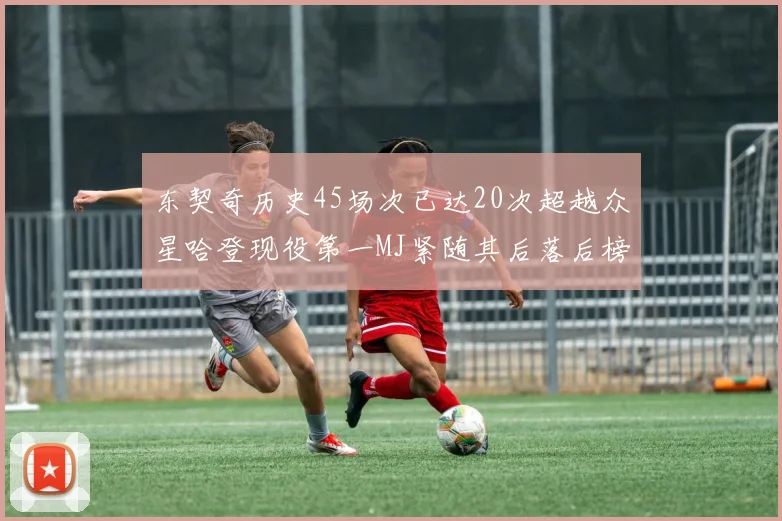 东契奇历史45场次已达20次超越众星哈登现役第一MJ紧随其后落后榜首100场