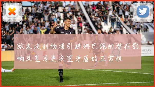 欧文谈利物浦引进姆巴佩的潜在影响及皇马更衣室矛盾的正常性