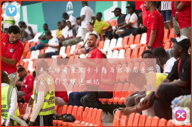 米兰传奇重聚卡卡与马尔蒂尼亲密合影引发球迷回忆