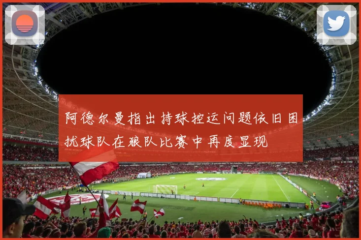 阿德尔曼指出持球控运问题依旧困扰球队在狼队比赛中再度显现