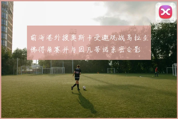 前海港外援奥斯卡受邀观战乌拉圭佛得角赛并与因凡蒂诺亲密合影