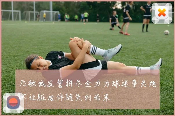 元敏诚发誓拼尽全力为球迷争光绝不让脏话伴随失利而来